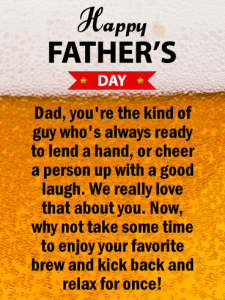 Happy Father’s Day. Dad, you’re the kind of guy who’s always ready to lend a hand, or cheer a person up with a good laugh. We really love that about you. Now, why not take some time to enjoy your favorite brew and kick back and relax for once!
